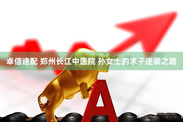 卓信速配 郑州长江中医院 孙女士的求子逆袭之路