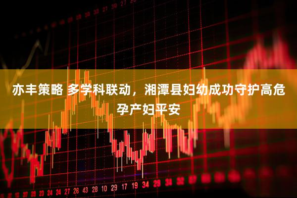 亦丰策略 多学科联动，湘潭县妇幼成功守护高危孕产妇平安