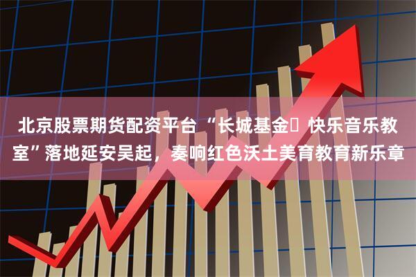北京股票期货配资平台 “长城基金・快乐音乐教室”落地延安吴起，奏响红色沃土美育教育新乐章