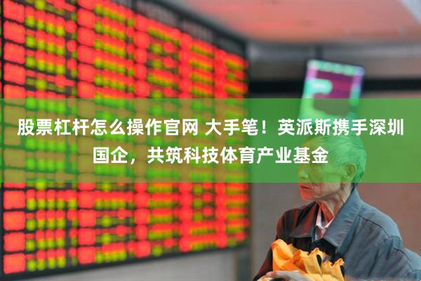 股票杠杆怎么操作官网 大手笔！英派斯携手深圳国企，共筑科技体育产业基金
