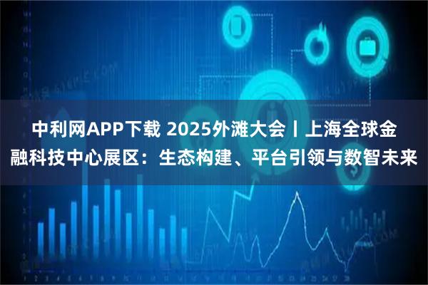 中利网APP下载 2025外滩大会丨上海全球金融科技中心展区：生态构建、平台引领与数智未来