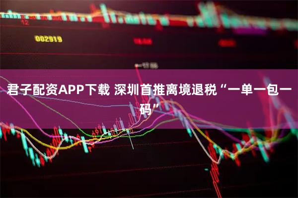 君子配资APP下载 深圳首推离境退税“一单一包一码”