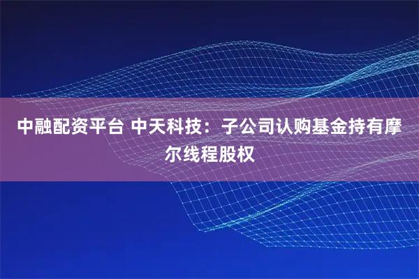 中融配资平台 中天科技：子公司认购基金持有摩尔线程股权
