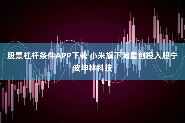 股票杠杆条件APP下载 小米旗下瀚星创投入股宁波坤林科技