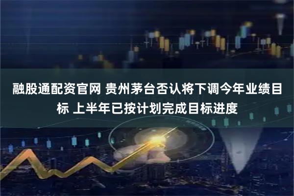 融股通配资官网 贵州茅台否认将下调今年业绩目标 上半年已按计划完成目标进度