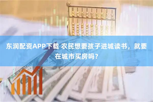 东润配资APP下载 农民想要孩子进城读书，就要在城市买房吗？