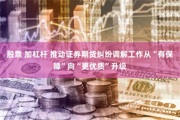 股票 加杠杆 推动证券期货纠纷调解工作从“有保障”向“更优质”升级