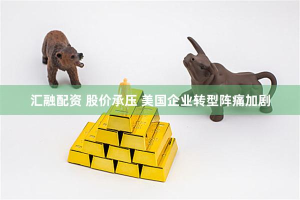 汇融配资 股价承压 美国企业转型阵痛加剧