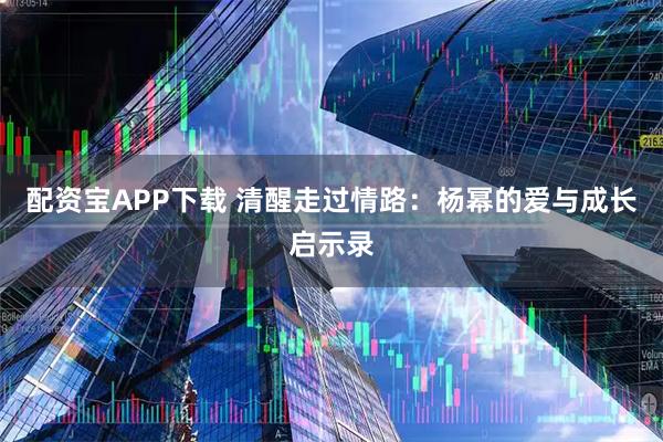 配资宝APP下载 清醒走过情路：杨幂的爱与成长启示录