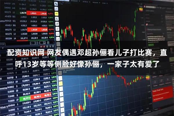 配资知识网 网友偶遇邓超孙俪看儿子打比赛，直呼13岁等等侧脸好像孙俪，一家子太有爱了