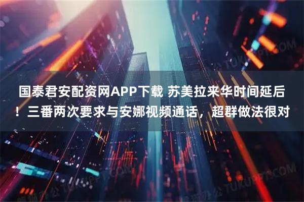 国泰君安配资网APP下载 苏美拉来华时间延后！三番两次要求与安娜视频通话，超群做法很对