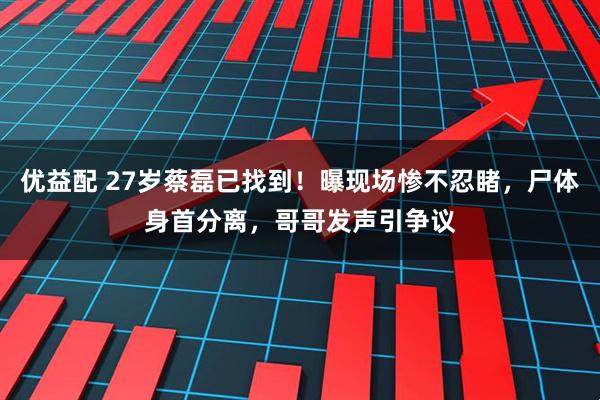 优益配 27岁蔡磊已找到！曝现场惨不忍睹，尸体身首分离，哥哥发声引争议