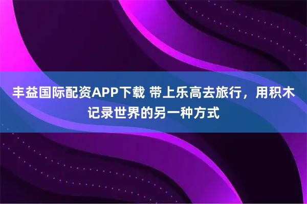 丰益国际配资APP下载 带上乐高去旅行，用积木记录世界的另一种方式