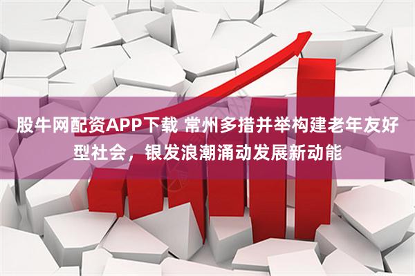 股牛网配资APP下载 常州多措并举构建老年友好型社会，银发浪潮涌动发展新动能