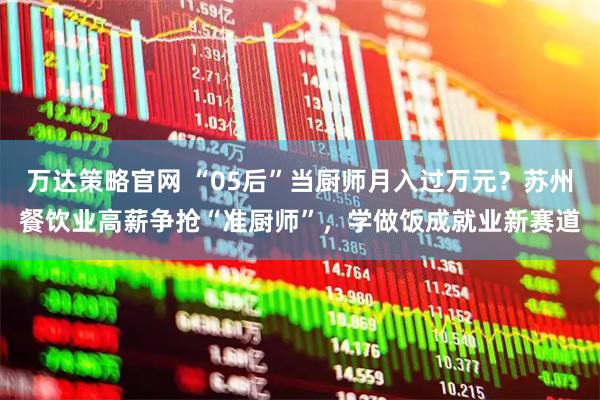 万达策略官网 “05后”当厨师月入过万元？苏州餐饮业高薪争抢“准厨师”，学做饭成就业新赛道