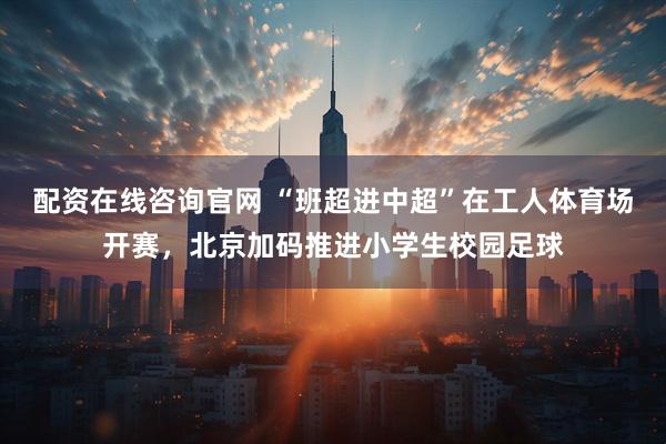 配资在线咨询官网 “班超进中超”在工人体育场开赛,北京加码推进小学生校园足球