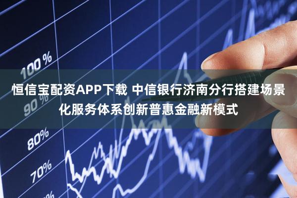 恒信宝配资APP下载 中信银行济南分行搭建场景化服务体系创新普惠金融新模式