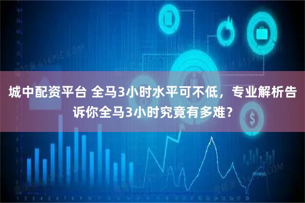 城中配资平台 全马3小时水平可不低，专业解析告诉你全马3小时究竟有多难？