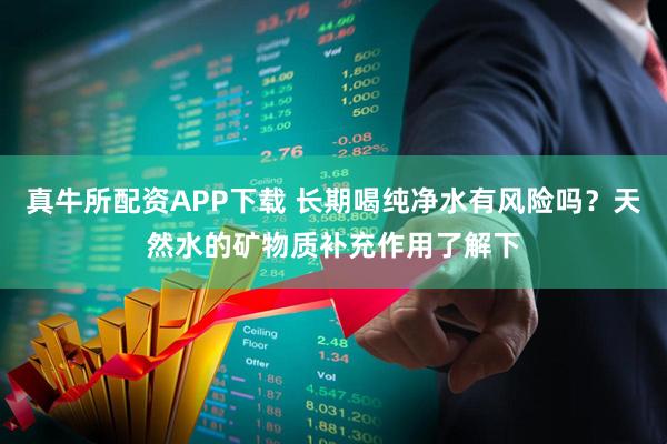 真牛所配资APP下载 长期喝纯净水有风险吗？天然水的矿物质补充作用了解下