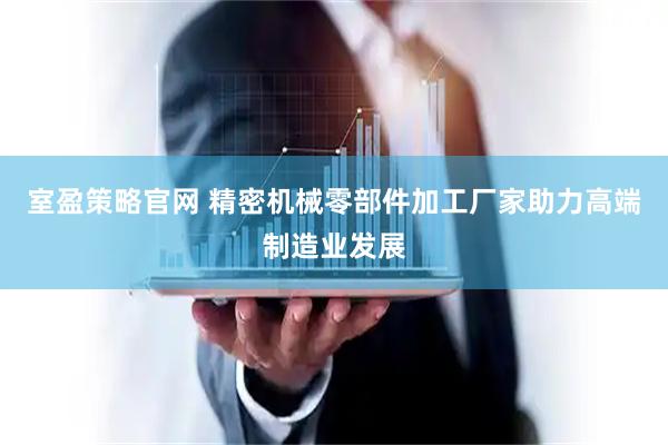 室盈策略官网 精密机械零部件加工厂家助力高端制造业发展