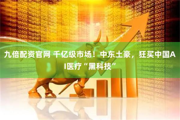 九倍配资官网 千亿级市场！中东土豪，狂买中国AI医疗“黑科技”