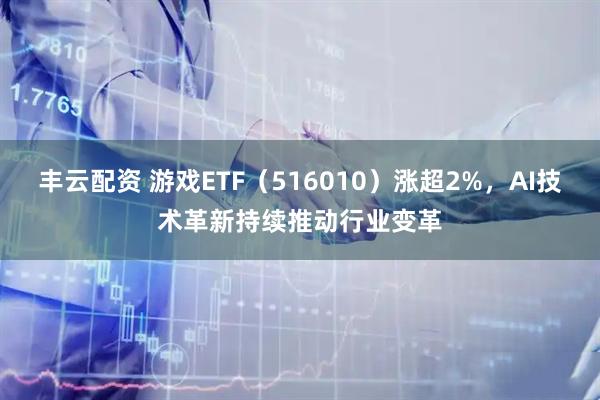 丰云配资 游戏ETF（516010）涨超2%，AI技术革新持续推动行业变革