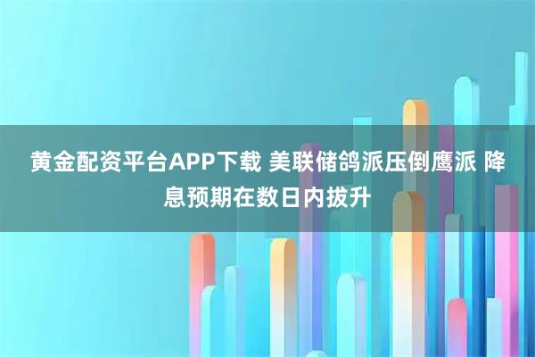 黄金配资平台APP下载 美联储鸽派压倒鹰派 降息预期在数日内拔升