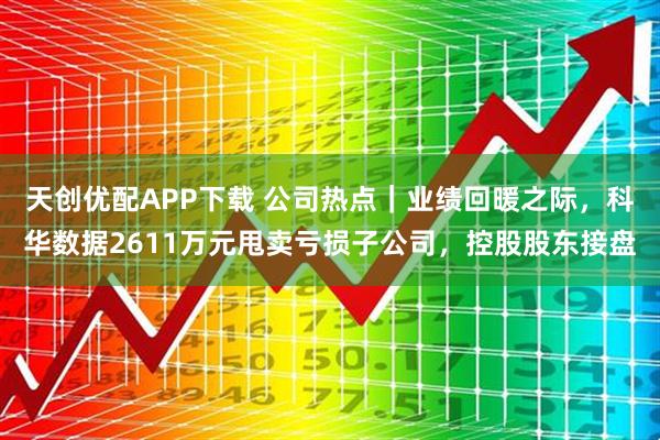 天创优配APP下载 公司热点｜业绩回暖之际，科华数据2611万元甩卖亏损子公司，控股股东接盘