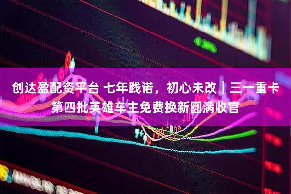 创达盈配资平台 七年践诺，初心未改｜三一重卡第四批英雄车主免费换新圆满收官