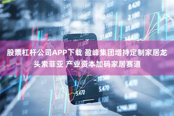 股票杠杆公司APP下载 盈峰集团增持定制家居龙头索菲亚 产业资本加码家居赛道