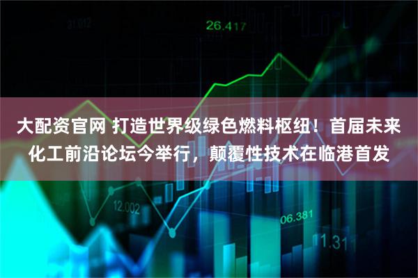 大配资官网 打造世界级绿色燃料枢纽！首届未来化工前沿论坛今举行，颠覆性技术在临港首发