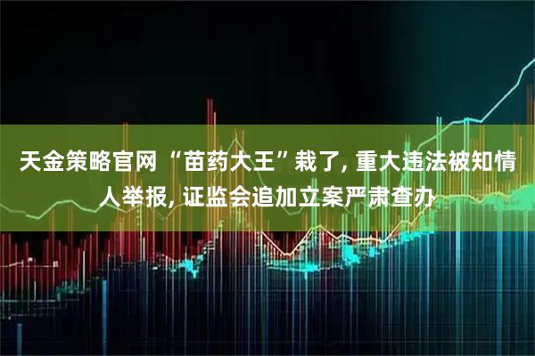 天金策略官网 “苗药大王”栽了, 重大违法被知情人举报, 证监会追加立案严肃查办