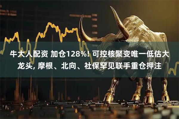 牛大人配资 加仓128%! 可控核聚变唯一低估大龙头, 摩根、北向、社保罕见联手重仓押注
