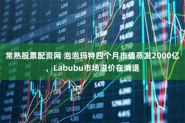 常熟股票配资网 泡泡玛特四个月市值蒸发2000亿，Labubu市场溢价在消退