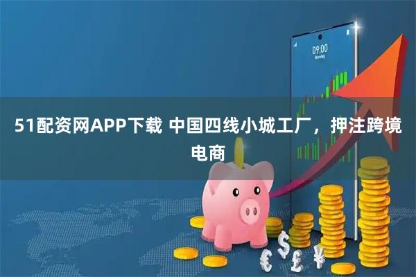 51配资网APP下载 中国四线小城工厂，押注跨境电商