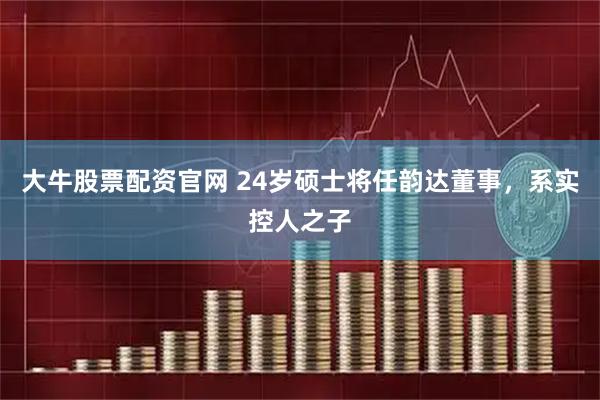 大牛股票配资官网 24岁硕士将任韵达董事，系实控人之子