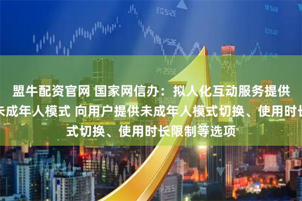 盟牛配资官网 国家网信办：拟人化互动服务提供者应当建立未成年人模式 向用户提供未成年人模式切换、使用时长限制等选项