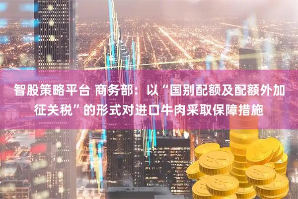 智股策略平台 商务部：以“国别配额及配额外加征关税”的形式对进口牛肉采取保障措施