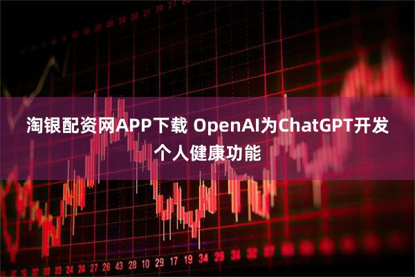 淘银配资网APP下载 OpenAI为ChatGPT开发个人健康功能