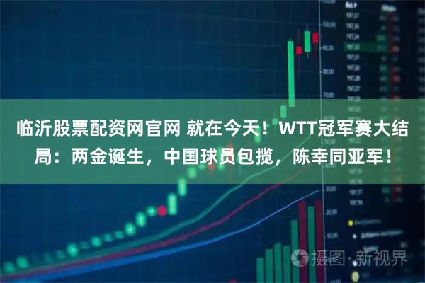临沂股票配资网官网 就在今天！WTT冠军赛大结局：两金诞生，中国球员包揽，陈幸同亚军！