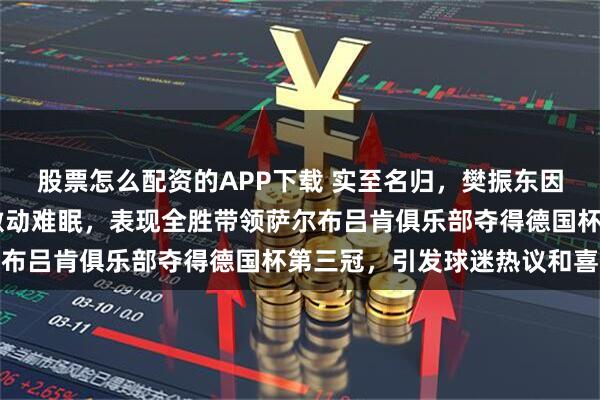 股票怎么配资的APP下载 实至名归，樊振东因助球队夺冠获得MVP激动难眠，表现全胜带领萨尔布吕肯俱乐部夺得德国杯第三冠，引发球迷热议和喜悦
