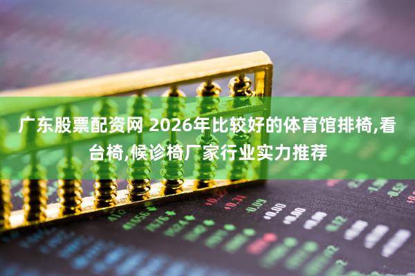 广东股票配资网 2026年比较好的体育馆排椅,看台椅,候诊椅厂家行业实力推荐