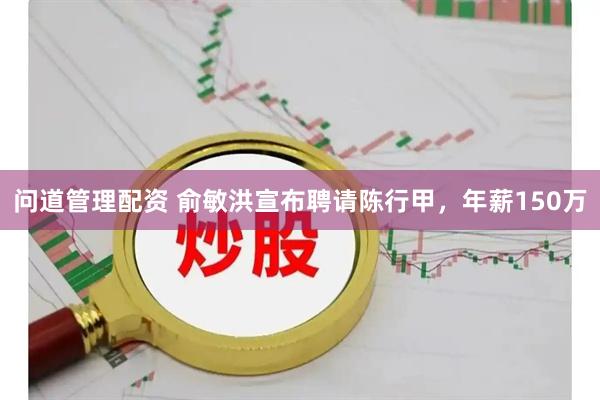 问道管理配资 俞敏洪宣布聘请陈行甲，年薪150万