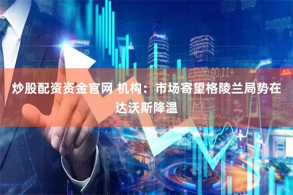 炒股配资资金官网 机构：市场寄望格陵兰局势在达沃斯降温
