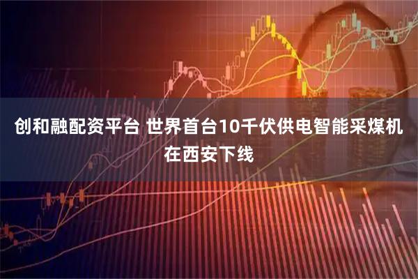 创和融配资平台 世界首台10千伏供电智能采煤机在西安下线