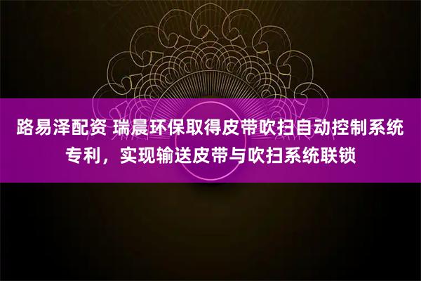 路易泽配资 瑞晨环保取得皮带吹扫自动控制系统专利，实现输送皮带与吹扫系统联锁