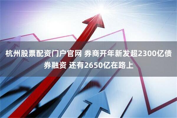 杭州股票配资门户官网 券商开年新发超2300亿债券融资 还有2650亿在路上