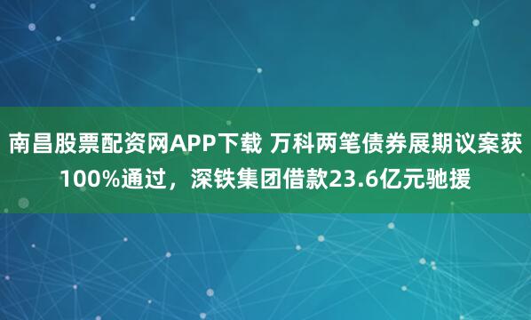 南昌股票配资网APP下载 万科两笔债券展期议案获100%通过，深铁集团借款23.6亿元驰援