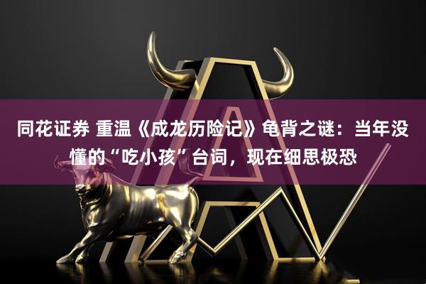同花证券 重温《成龙历险记》龟背之谜：当年没懂的“吃小孩”台词，现在细思极恐