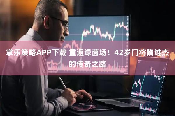 掌乐策略APP下载 重返绿茵场！42岁门将隋维杰的传奇之路